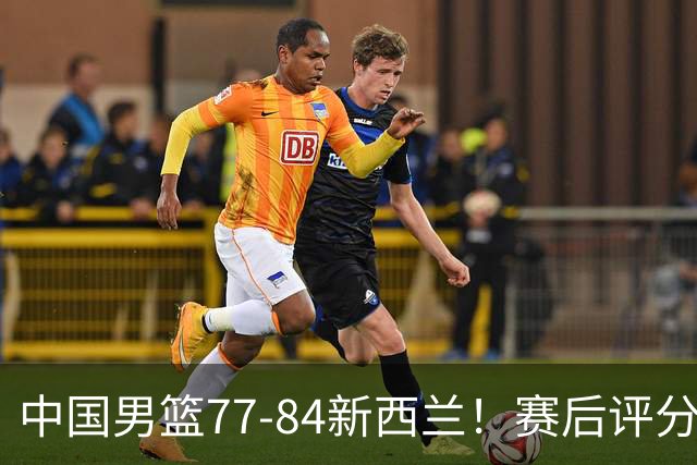 中国男篮77-84新西兰！赛后评分：4人满分 3人优秀 1人7中0严重拉胯